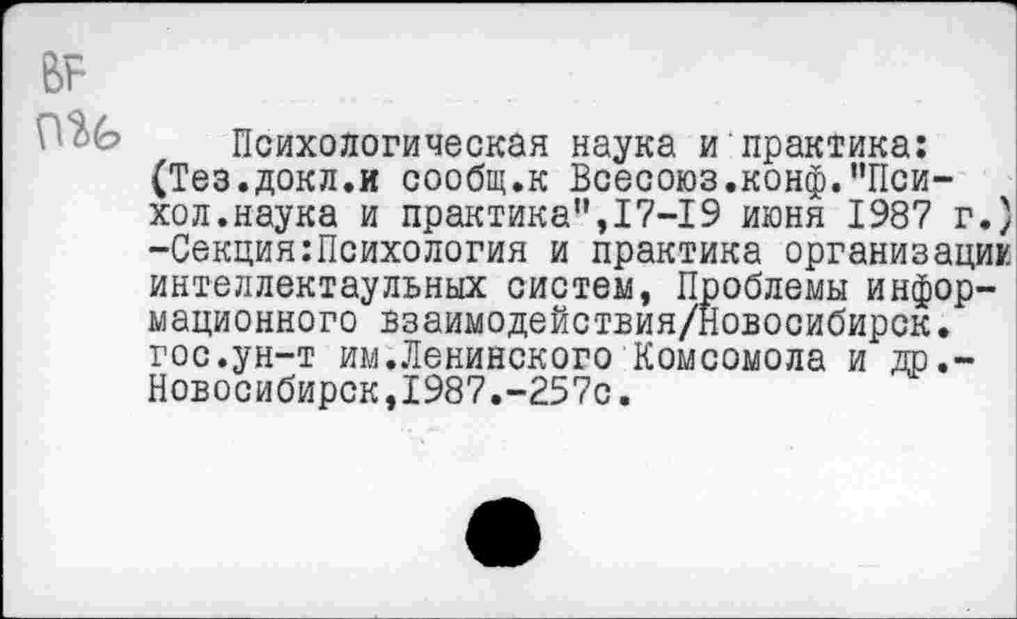 ﻿Психологическая наука и практика: (Тез.докл.и сообщ.к Всесоюз.конф.”Пси-хол.наука и практика”,17-19 июня 1987 г.) -Секция:Психология и практика организация интеллектаульных систем, Проблемы информационного взаимодействия/Новосибирск. гос.ун-т им.Ленинского Комсомола и др.-Новосибирск,1987.-257с.